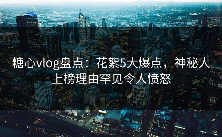 糖心vlog盘点：花絮5大爆点，神秘人上榜理由罕见令人愤怒