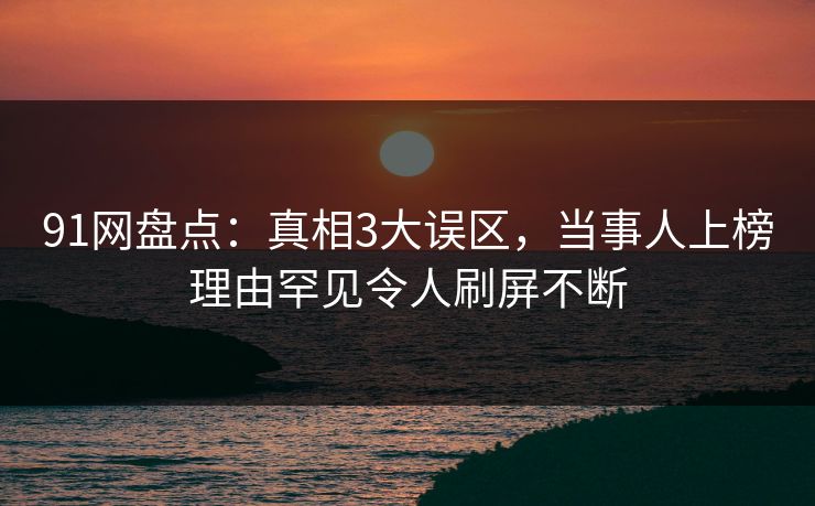 91网盘点：真相3大误区，当事人上榜理由罕见令人刷屏不断