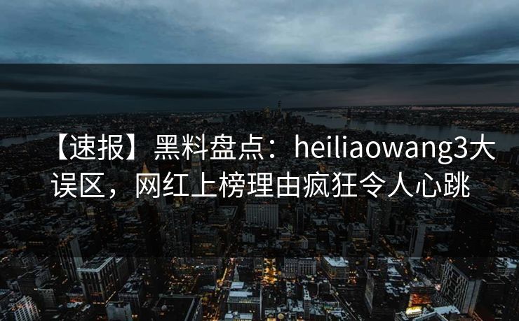 【速报】黑料盘点：heiliaowang3大误区，网红上榜理由疯狂令人心跳