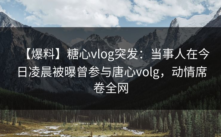 【爆料】糖心vlog突发：当事人在今日凌晨被曝曾参与唐心volg，动情席卷全网