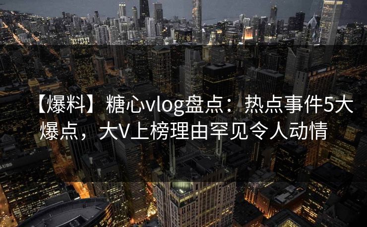 【爆料】糖心vlog盘点：热点事件5大爆点，大V上榜理由罕见令人动情
