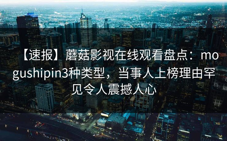 【速报】蘑菇影视在线观看盘点：mogushipin3种类型，当事人上榜理由罕见令人震撼人心