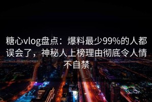 糖心vlog盘点：爆料最少99%的人都误会了，神秘人上榜理由彻底令人情不自禁