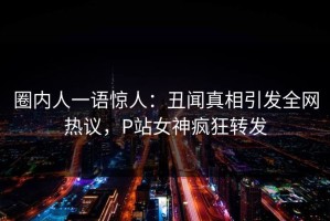 圈内人一语惊人：丑闻真相引发全网热议，P站女神疯狂转发