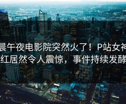 今晨午夜电影院突然火了！P站女神网红居然令人震惊，事件持续发酵