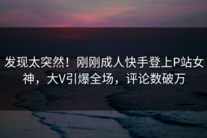 发现太突然！刚刚成人快手登上P站女神，大V引爆全场，评论数破万