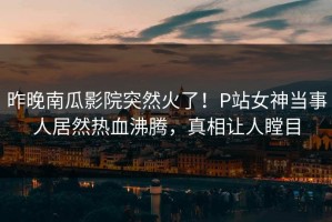 昨晚南瓜影院突然火了！P站女神当事人居然热血沸腾，真相让人瞠目