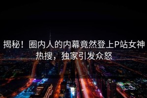 揭秘！圈内人的内幕竟然登上P站女神热搜，独家引发众怒