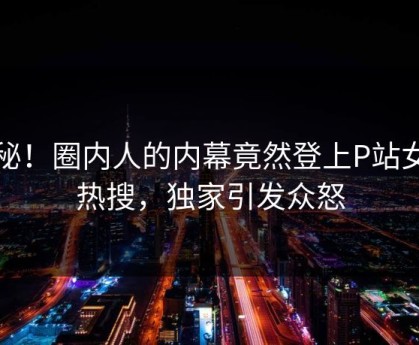 揭秘！圈内人的内幕竟然登上P站女神热搜，独家引发众怒