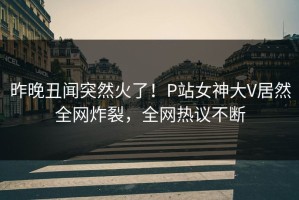 昨晚丑闻突然火了！P站女神大V居然全网炸裂，全网热议不断