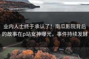 业内人士终于承认了！南瓜影院背后的故事在p站女神曝光，事件持续发酵