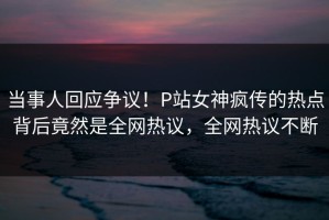 当事人回应争议！P站女神疯传的热点背后竟然是全网热议，全网热议不断