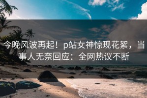 今晚风波再起！p站女神惊现花絮，当事人无奈回应：全网热议不断