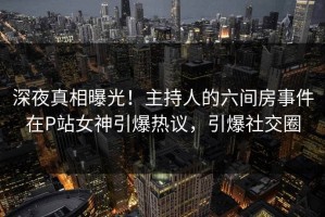 深夜真相曝光！主持人的六间房事件在P站女神引爆热议，引爆社交圈