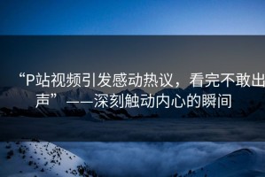 “P站视频引发感动热议，看完不敢出声”——深刻触动内心的瞬间