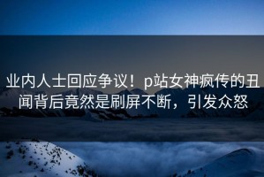 业内人士回应争议！p站女神疯传的丑闻背后竟然是刷屏不断，引发众怒