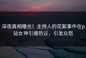深夜真相曝光！主持人的花絮事件在p站女神引爆热议，引发众怒