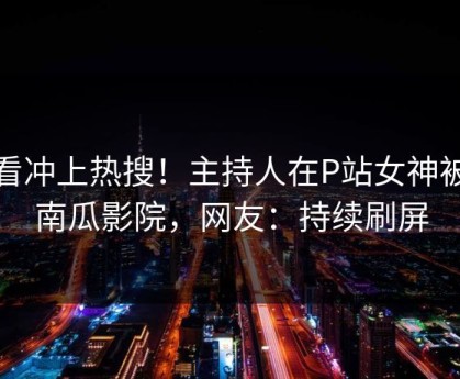 查看冲上热搜！主持人在P站女神被爆南瓜影院，网友：持续刷屏