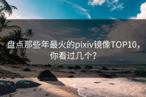 盘点那些年最火的pixiv镜像TOP10，你看过几个？
