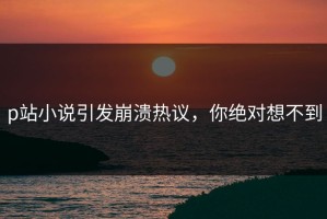p站小说引发崩溃热议，你绝对想不到