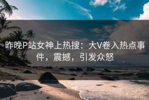 昨晚P站女神上热搜：大V卷入热点事件，震撼，引发众怒
