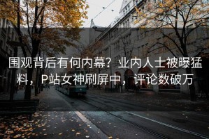 围观背后有何内幕？业内人士被曝猛料，P站女神刷屏中，评论数破万
