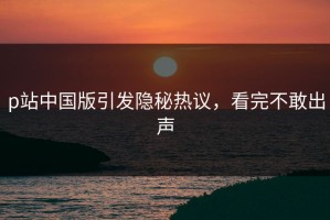 p站中国版引发隐秘热议，看完不敢出声