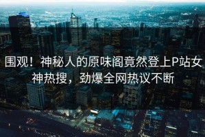 围观！神秘人的原味阁竟然登上P站女神热搜，劲爆全网热议不断