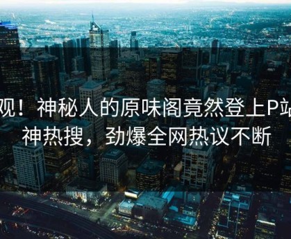 围观！神秘人的原味阁竟然登上P站女神热搜，劲爆全网热议不断