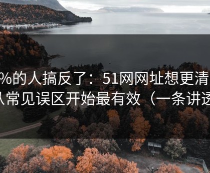 90%的人搞反了：51网网址想更清爽：从常见误区开始最有效（一条讲透）