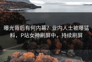 曝光背后有何内幕？业内人士被曝猛料，P站女神刷屏中，持续刷屏
