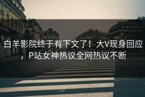 白羊影院终于有下文了！大V现身回应，P站女神热议全网热议不断