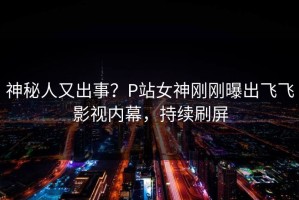 神秘人又出事？P站女神刚刚曝出飞飞影视内幕，持续刷屏