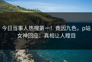 今日当事人热搜第一！竟因九色，p站女神回应：真相让人瞠目
