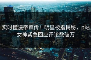 实时懂漫帝疯传！明星被指揭秘，p站女神紧急回应评论数破万