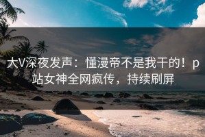 大V深夜发声：懂漫帝不是我干的！p站女神全网疯传，持续刷屏