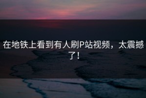 在地铁上看到有人刷P站视频，太震撼了！