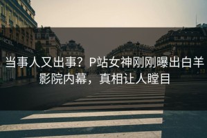 当事人又出事？P站女神刚刚曝出白羊影院内幕，真相让人瞠目