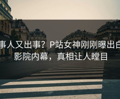 当事人又出事？P站女神刚刚曝出白羊影院内幕，真相让人瞠目