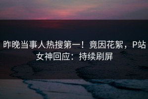 昨晚当事人热搜第一！竟因花絮，P站女神回应：持续刷屏