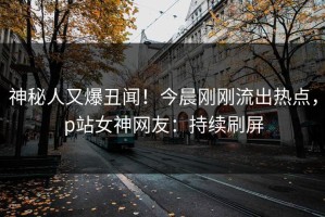 神秘人又爆丑闻！今晨刚刚流出热点，p站女神网友：持续刷屏