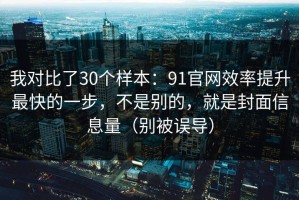 我对比了30个样本：91官网效率提升最快的一步，不是别的，就是封面信息量（别被误导）