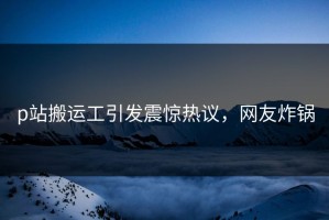 p站搬运工引发震惊热议，网友炸锅