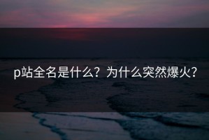 p站全名是什么？为什么突然爆火？