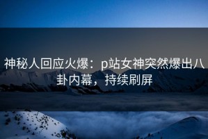 神秘人回应火爆：p站女神突然爆出八卦内幕，持续刷屏