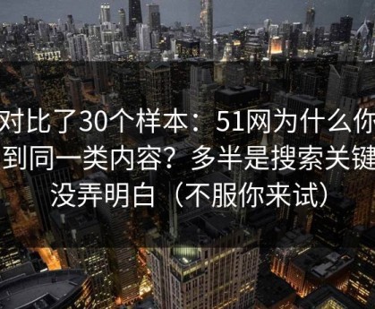我对比了30个样本：51网为什么你总刷到同一类内容？多半是搜索关键词没弄明白（不服你来试）