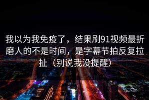 我以为我免疫了，结果刷91视频最折磨人的不是时间，是字幕节拍反复拉扯（别说我没提醒）