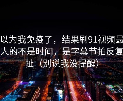 我以为我免疫了，结果刷91视频最折磨人的不是时间，是字幕节拍反复拉扯（别说我没提醒）
