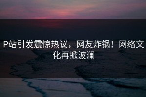 P站引发震惊热议，网友炸锅！网络文化再掀波澜