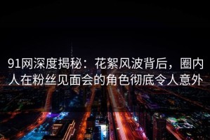 91网深度揭秘：花絮风波背后，圈内人在粉丝见面会的角色彻底令人意外